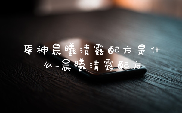 原神晨曦清露配方是什么_晨曦清露配方