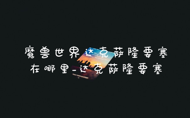 魔兽世界达克萨隆要塞在哪里_达克萨隆要塞