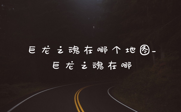 巨龙之魂在哪个地图_巨龙之魂在哪