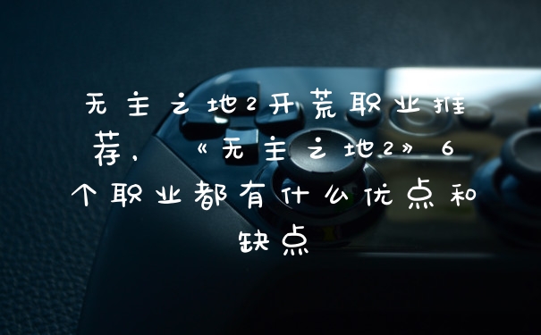 无主之地2开荒职业推荐，《无主之地2》6个职业都有什么优点和缺点