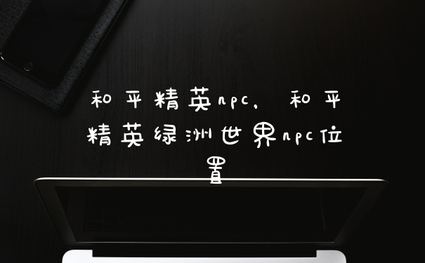 和平精英npc，和平精英绿洲世界npc位置