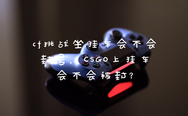 cf挑战坐挂车会不会封号，CSGO上挂车会不会被封？