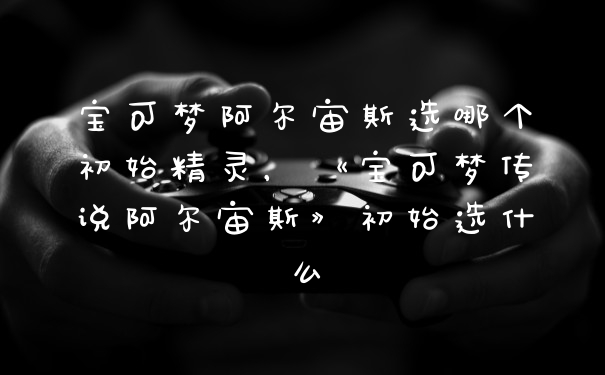 宝可梦阿尔宙斯选哪个初始精灵,《宝可梦传说阿尔宙斯》初始选什么
