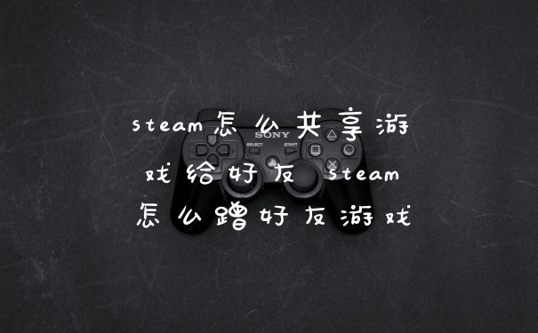 steam怎么共享游戏给好友 steam怎么蹭好友游戏