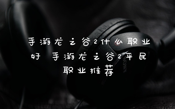 手游龙之谷2什么职业好 手游龙之谷2平民职业推荐