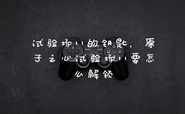 试验场11的钥匙，原子之心试验场11要怎么解锁