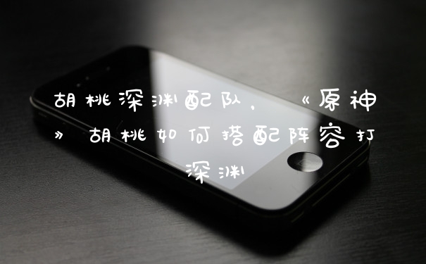 胡桃深渊配队，《原神》胡桃如何搭配阵容打深渊