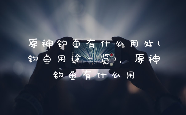 原神钓鱼有什么用处(钓鱼用途一览)，原神钓鱼有什么用