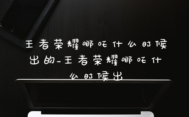 王者荣耀哪吒什么时候出的_王者荣耀哪吒什么时候出