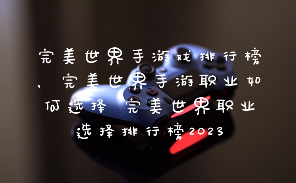 完美世界手游戏排行榜，完美世界手游职业如何选择 完美世界职业选择排行榜2023