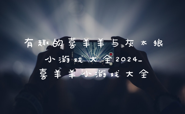 有趣的喜羊羊与灰太狼小游戏大全2024_喜羊羊小游戏大全