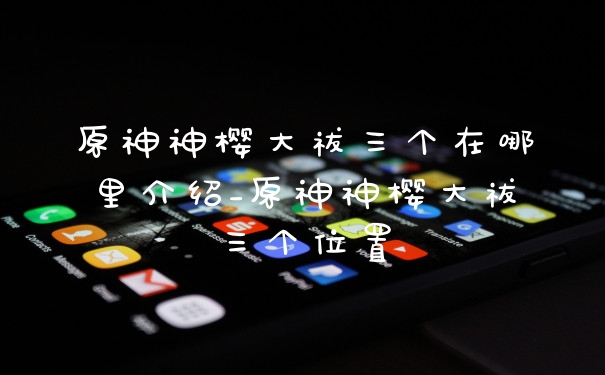 原神神樱大祓三个在哪里介绍_原神神樱大祓三个位置