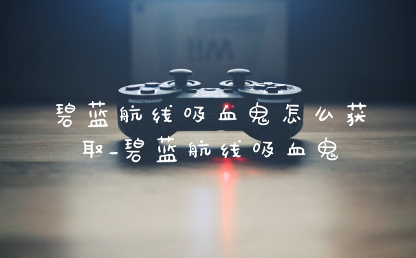 碧蓝航线吸血鬼怎么获取_碧蓝航线吸血鬼