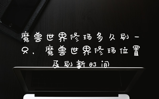 魔兽世界修玛多久刷一只,魔兽世界修玛位置及刷新时间