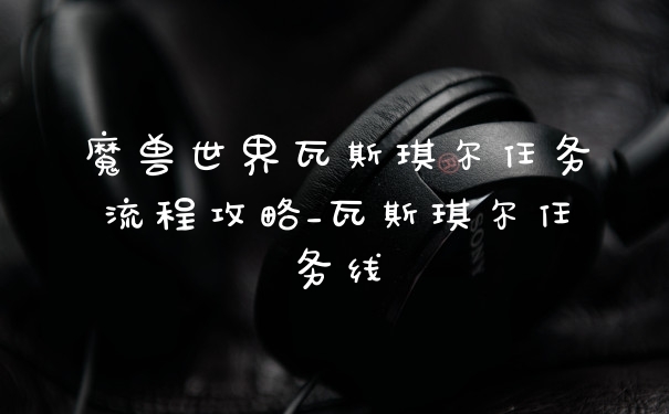 魔兽世界瓦斯琪尔任务流程攻略_瓦斯琪尔任务线