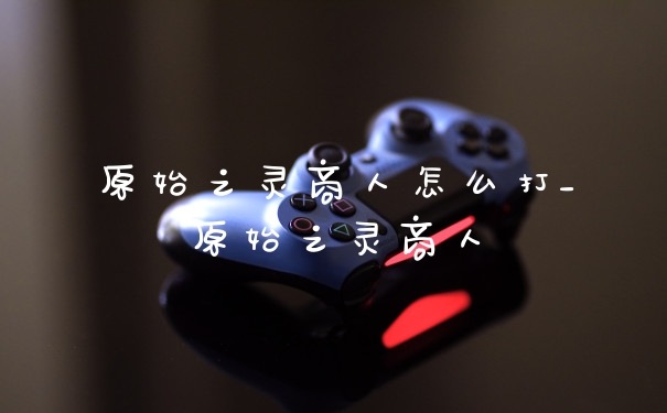 原始之灵商人怎么打_原始之灵商人