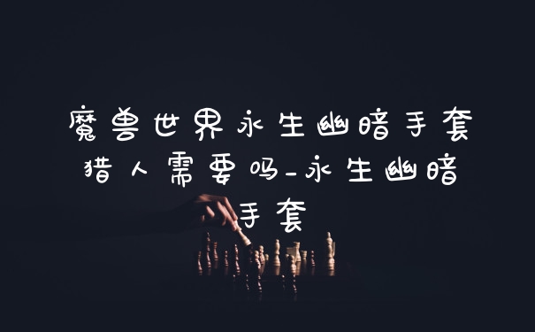 魔兽世界永生幽暗手套猎人需要吗_永生幽暗手套
