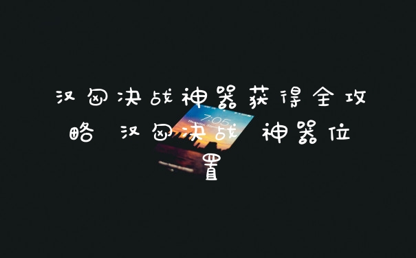 汉匈决战神器获得全攻略 汉匈决战 神器位置