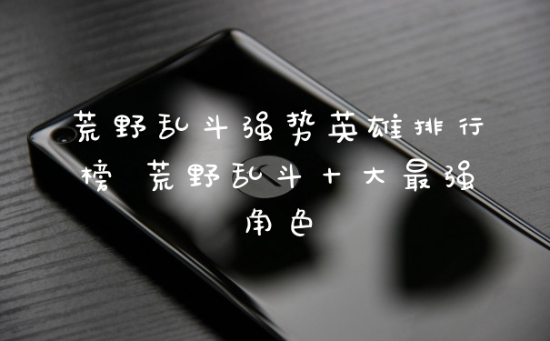 荒野乱斗强势英雄排行榜 荒野乱斗十大最强角色