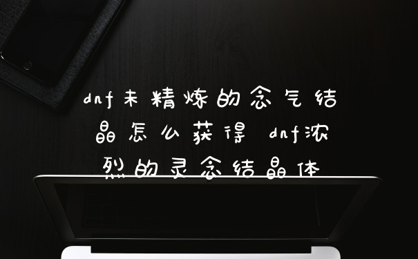 dnf未精炼的念气结晶怎么获得 dnf浓烈的灵念结晶体