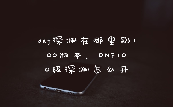 dnf深渊在哪里刷100版本,DNF100级深渊怎么开