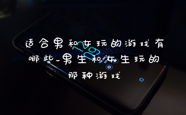 适合男和女玩的游戏有哪些_男生和女生玩的那种游戏