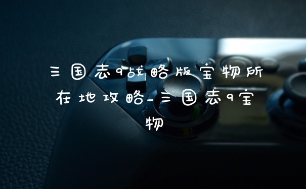 三国志9战略版宝物所在地攻略_三国志9宝物
