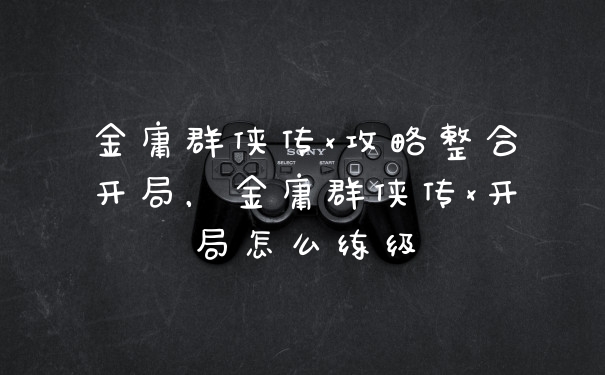 金庸群侠传x攻略整合开局，金庸群侠传x开局怎么练级
