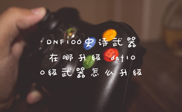DNF100史诗武器在哪升级 dnf100级武器怎么升级