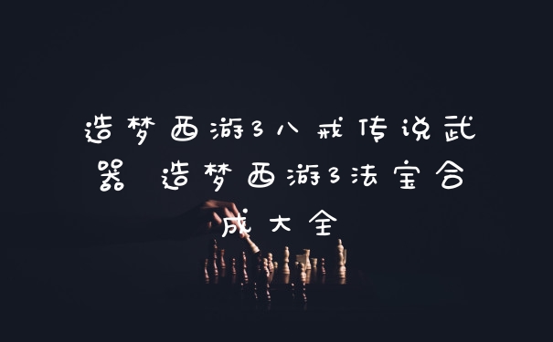 造梦西游3八戒传说武器 造梦西游3法宝合成大全