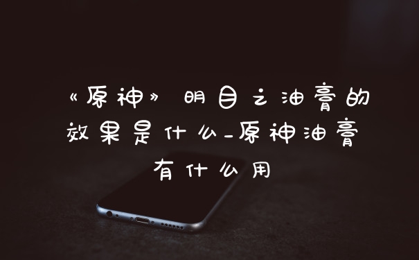 《原神》明目之油膏的效果是什么_原神油膏有什么用