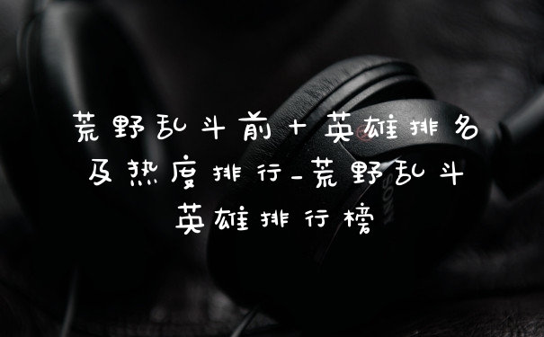 荒野乱斗前十英雄排名及热度排行_荒野乱斗英雄排行榜