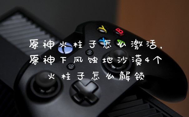 原神火柱子怎么激活，原神下风蚀地沙漠4个火柱子怎么解锁