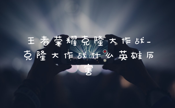 王者荣耀克隆大作战_克隆大作战什么英雄厉害