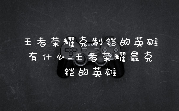 王者荣耀克制铠的英雄有什么_王者荣耀最克铠的英雄