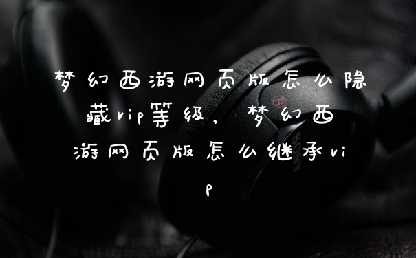 梦幻西游网页版怎么隐藏vip等级，梦幻西游网页版怎么继承vip