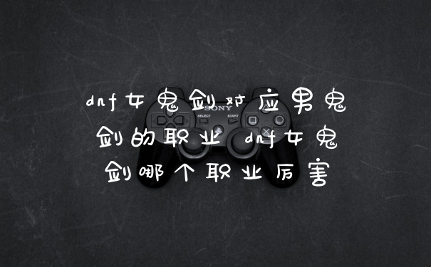 dnf女鬼剑对应男鬼剑的职业 dnf女鬼剑哪个职业厉害