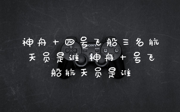 神舟十四号飞船三名航天员是谁 神舟十号飞船航天员是谁