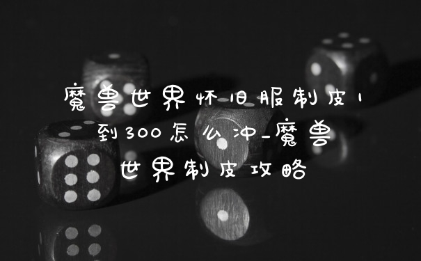 魔兽世界怀旧服制皮1到300怎么冲_魔兽世界制皮攻略