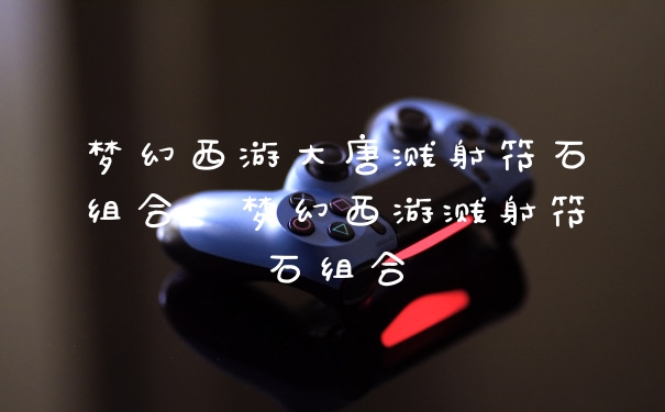 梦幻西游大唐溅射符石组合，梦幻西游溅射符石组合
