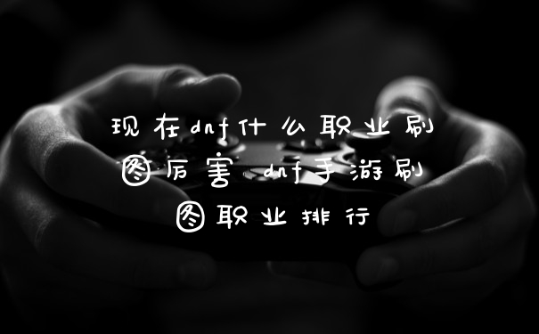 现在dnf什么职业刷图厉害 dnf手游刷图职业排行