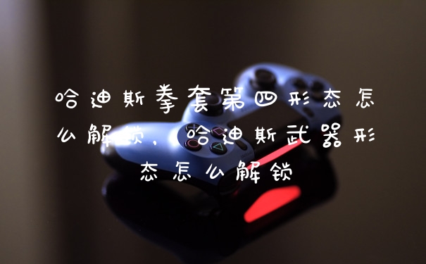 哈迪斯拳套第四形态怎么解锁，哈迪斯武器形态怎么解锁