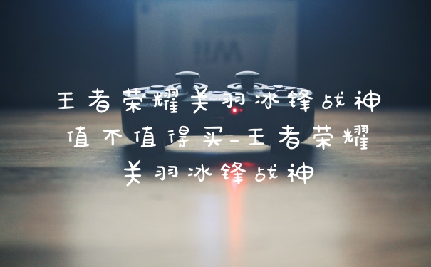 王者荣耀关羽冰锋战神值不值得买_王者荣耀关羽冰锋战神