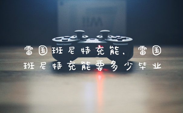 雷国班尼特充能，雷国班尼特充能要多少毕业