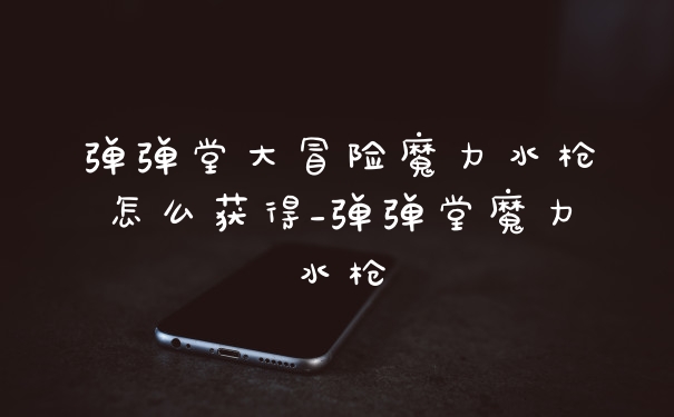 弹弹堂大冒险魔力水枪怎么获得_弹弹堂魔力水枪