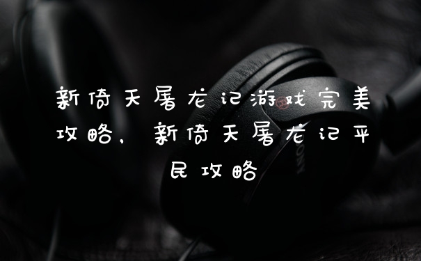 新倚天屠龙记游戏完美攻略，新倚天屠龙记平民攻略