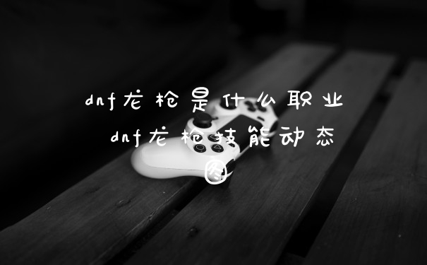 dnf龙枪是什么职业 dnf龙枪技能动态图