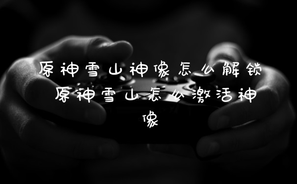原神雪山神像怎么解锁 原神雪山怎么激活神像