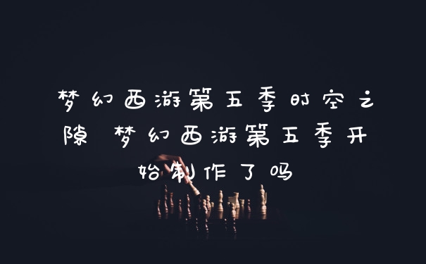 梦幻西游第五季时空之隙 梦幻西游第五季开始制作了吗