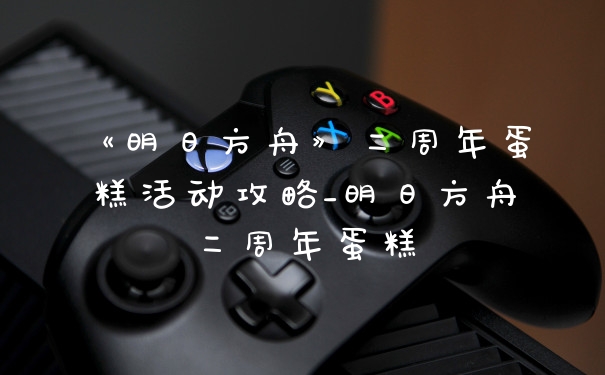 《明日方舟》二周年蛋糕活动攻略_明日方舟二周年蛋糕